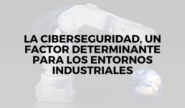 La ciberseguridad, un factor determinante para los entornos industriales